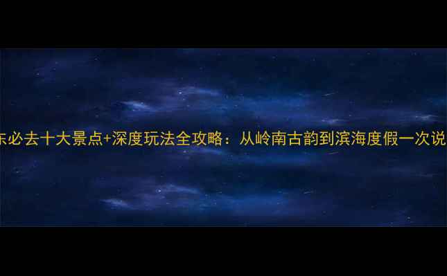 图片 广东必去十大景点+深度玩法全攻略：从岭南古韵到滨海度假一次说清1