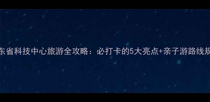 图片 广东省科技中心旅游全攻略：必打卡的5大亮点+亲子游路线规划