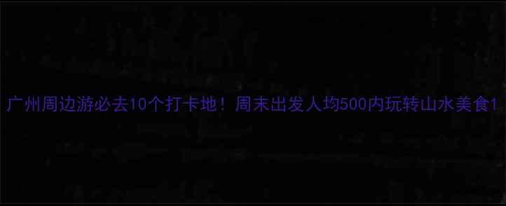 广州周边游必去10个打卡地周末出发人均500内玩转山水美食