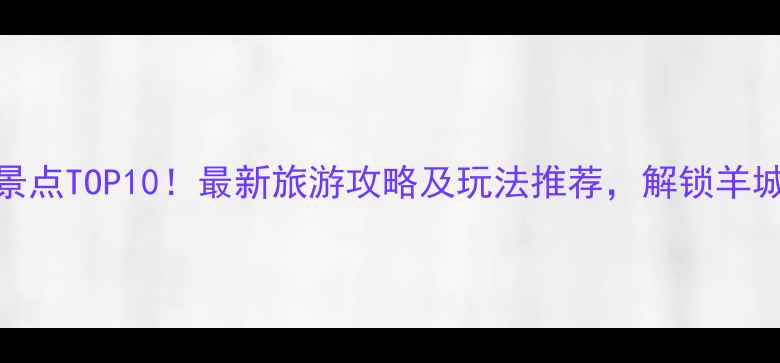 图片 广州必去景点TOP10！最新旅游攻略及玩法推荐，解锁羊城最全体验