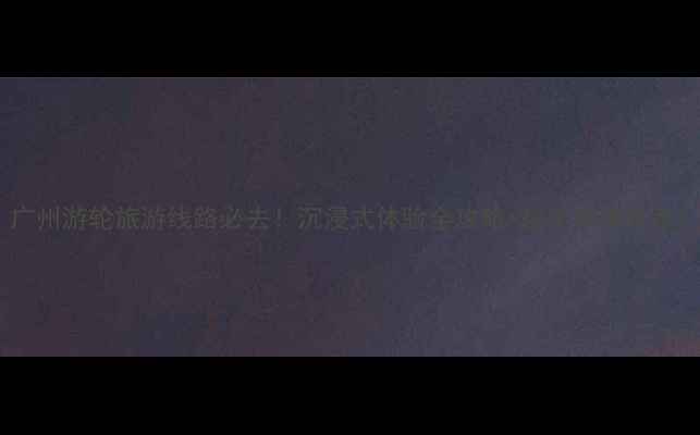 广州游轮旅游线路必去沉浸式体验全攻略超全线路推荐