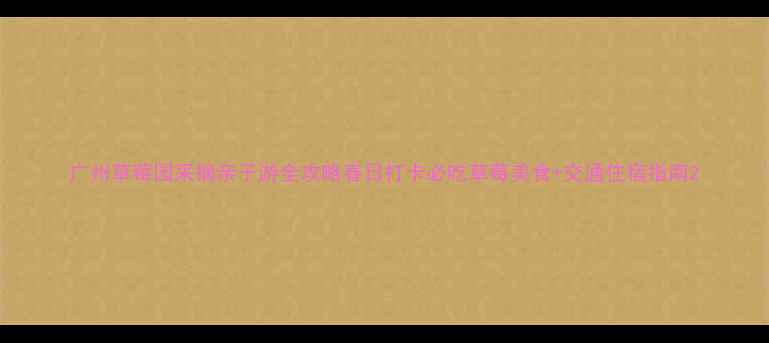 广州草莓园采摘亲子游全攻略春日打卡必吃草莓美食交通住宿指南