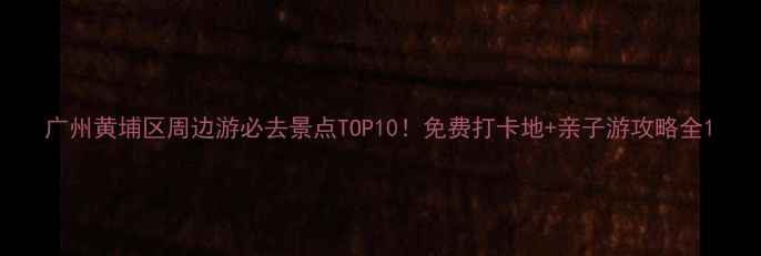 广州黄埔区周边游必去景点TOP10免费打卡地亲子游攻略全