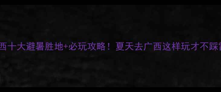 广西十大避暑胜地必玩攻略夏天去广西这样玩才不踩雷