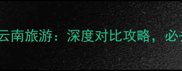 广西旅游vs云南旅游深度对比攻略必去目的地全