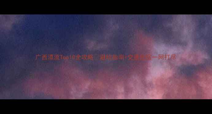 图片 广西漂流Top10全攻略🌊避坑指南+交通住宿一网打尽