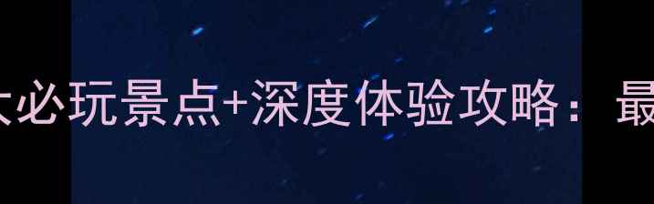 库伦沙漠5大必玩景点深度体验攻略最全旅行指南