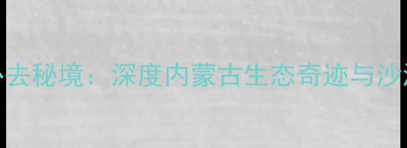 图片 库布齐沙漠必去秘境：深度内蒙古生态奇迹与沙漠旅游全攻略