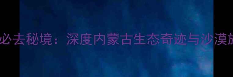 图片 库布齐沙漠必去秘境：深度内蒙古生态奇迹与沙漠旅游全攻略1