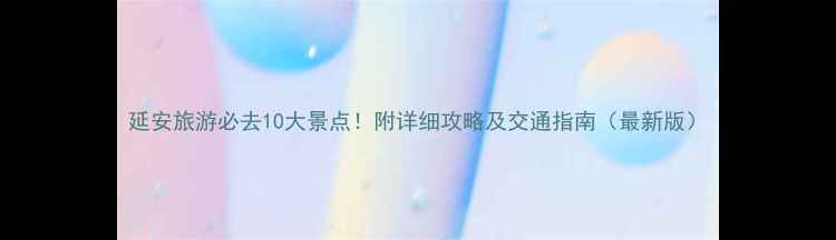 延安旅游必去10大景点附详细攻略及交通指南最新版