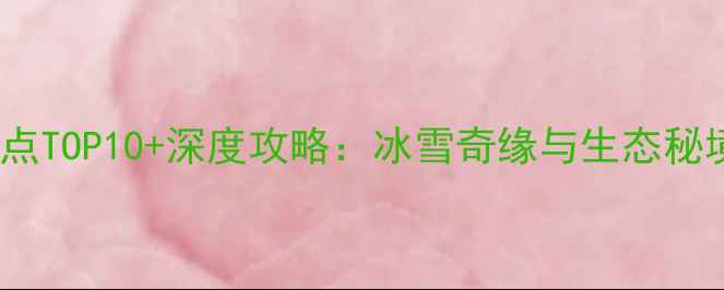 建三江必去景点TOP10深度攻略冰雪奇缘与生态秘境的完美邂逅
