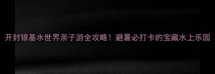 图片 开封银基水世界亲子游全攻略！避暑必打卡的宝藏水上乐园