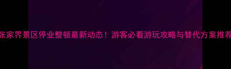 张家界景区停业整顿最新动态游客必看游玩攻略与替代方案推荐