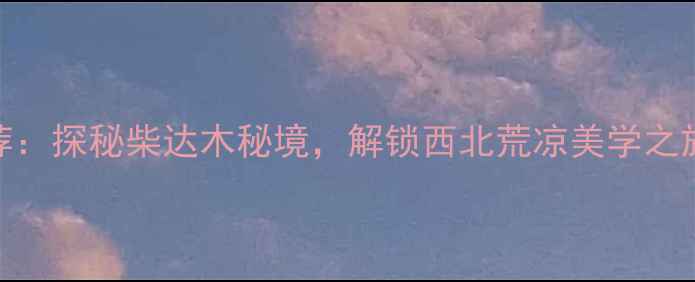 德令哈必去景点推荐探秘柴达木秘境解锁西北荒凉美学之旅附深度游攻略
