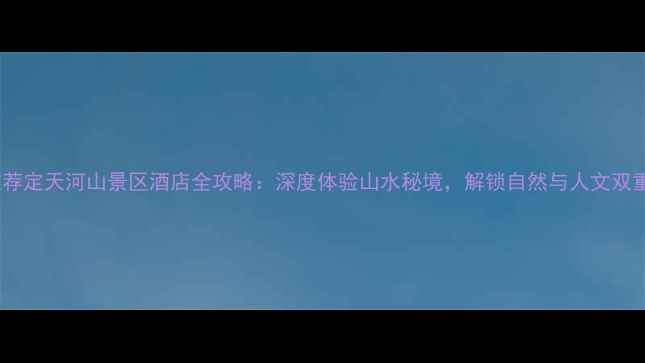 必住推荐定天河山景区酒店全攻略深度体验山水秘境解锁自然与人文双重盛宴