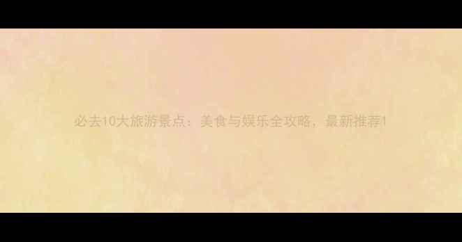 必去10大旅游景点美食与娱乐全攻略最新推荐