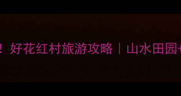 图片 必去免费打卡地！好花红村旅游攻略｜山水田园+非遗体验全攻略