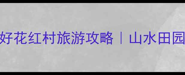 必去免费打卡地好花红村旅游攻略山水田园非遗体验全攻略