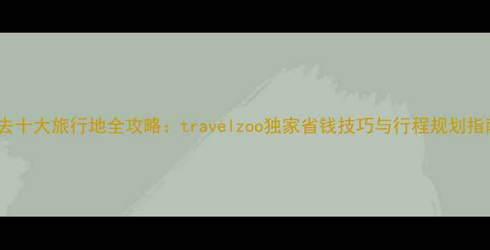 图片 必去十大旅行地全攻略：travelzoo独家省钱技巧与行程规划指南1