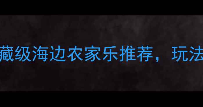 必去全国10大宝藏级海边农家乐推荐玩法攻略避坑指南全
