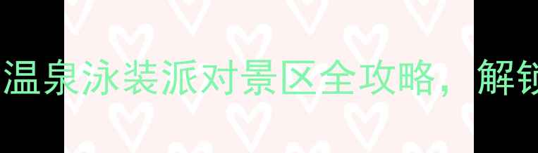 必去全国十大温泉泳装派对景区全攻略解锁冬日浪漫之旅