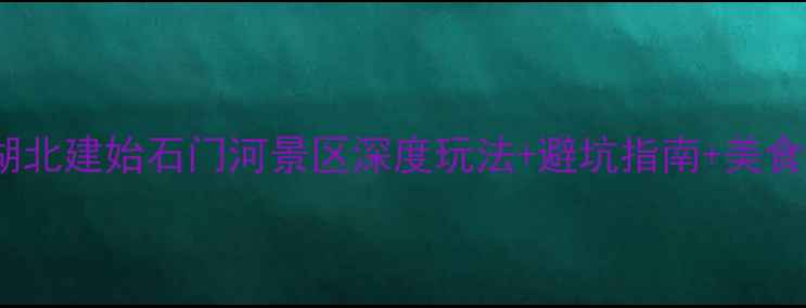 必去湖北建始石门河景区深度玩法避坑指南美食全攻略