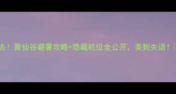 图片 必去！聚仙谷避暑攻略+隐藏机位全公开，美到失语！🌿2