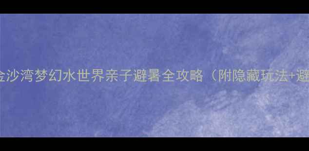必打卡金沙湾梦幻水世界亲子避暑全攻略附隐藏玩法避坑指南