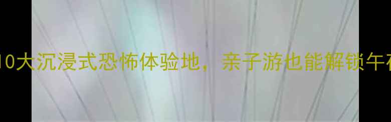 必玩全国10大沉浸式恐怖体验地亲子游也能解锁午夜惊魂攻略