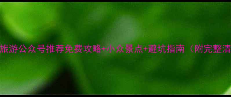 必看旅游公众号推荐免费攻略小众景点避坑指南附完整清单