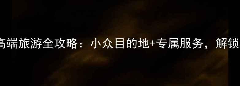 必看私人定制高端旅游全攻略小众目的地专属服务解锁极致旅行体验