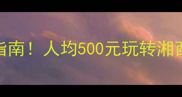 怀化必去5大景点避坑指南人均500元玩转湘西秘境附最新交通攻略