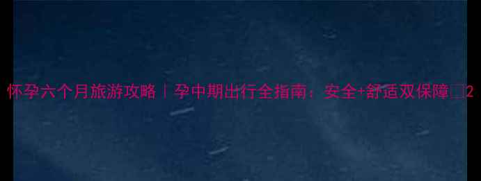 怀孕六个月旅游攻略孕中期出行全指南安全舒适双保障
