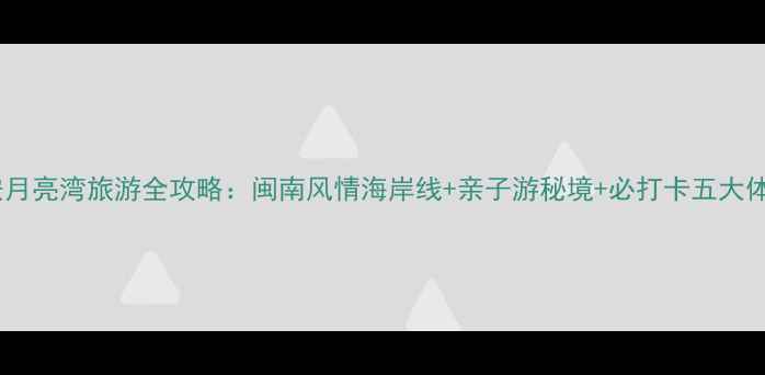 惠安月亮湾旅游全攻略闽南风情海岸线亲子游秘境必打卡五大体验