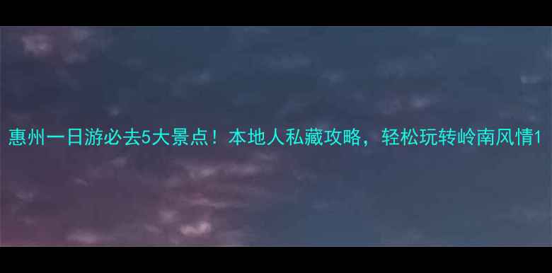 惠州一日游必去5大景点本地人私藏攻略轻松玩转岭南风情