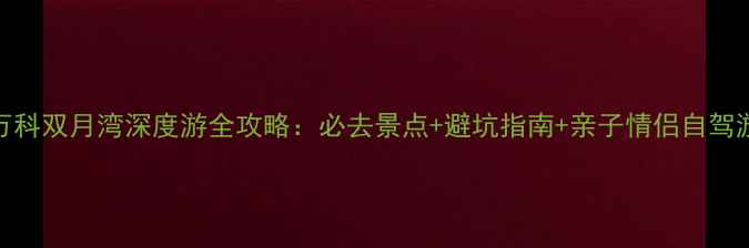 图片 惠州万科双月湾深度游全攻略：必去景点+避坑指南+亲子情侣自驾游方案