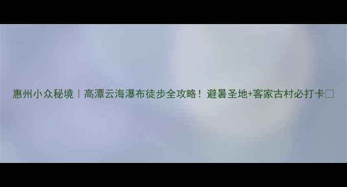 图片 惠州小众秘境｜高潭云海瀑布徒步全攻略！避暑圣地+客家古村必打卡🌿