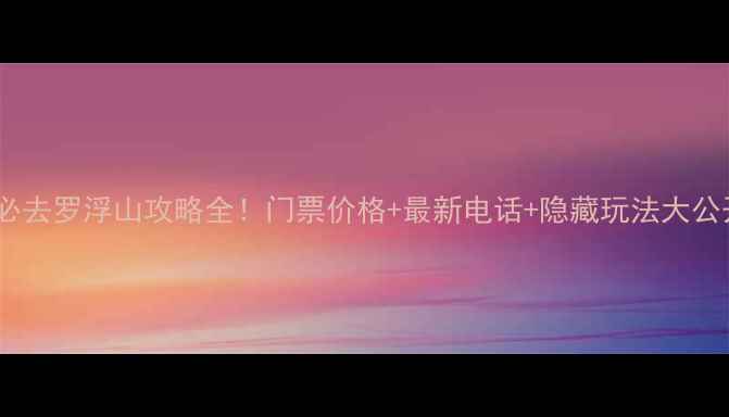 图片 惠州必去罗浮山攻略全！门票价格+最新电话+隐藏玩法大公开🌿1