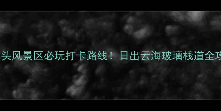 成山头风景区必玩打卡路线日出云海玻璃栈道全攻略