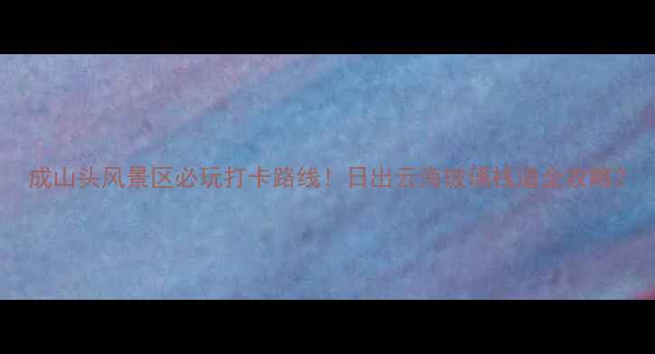 图片 成山头风景区必玩打卡路线！日出云海玻璃栈道全攻略2