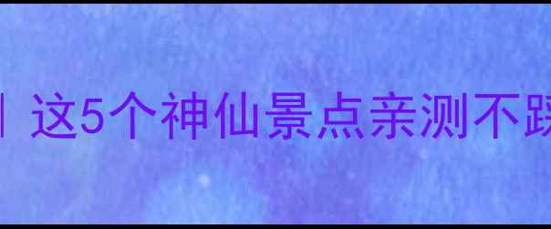 成都周边4月避坑攻略这5个神仙景点亲测不踩雷保姆级旅行清单