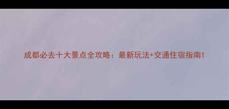 成都必去十大景点全攻略最新玩法交通住宿指南