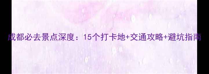 成都必去景点深度15个打卡地交通攻略避坑指南