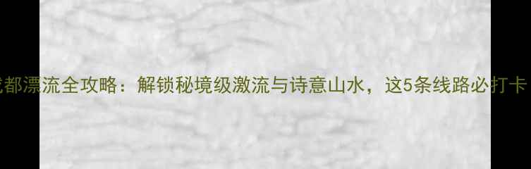 图片 成都漂流全攻略：解锁秘境级激流与诗意山水，这5条线路必打卡！