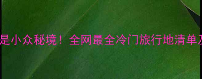 图片 我攻略的都是小众秘境！全网最全冷门旅行地清单及避坑指南1