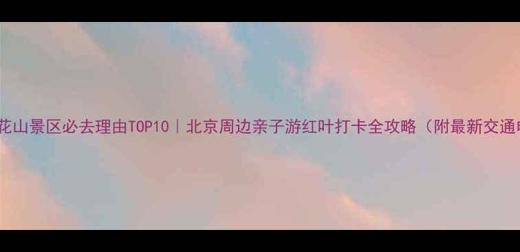房山百花山景区必去理由TOP10北京周边亲子游红叶打卡全攻略附最新交通电话