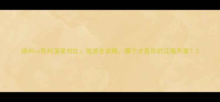 图片 扬州vs苏州深度对比：旅游全攻略，哪个才是你的江南天堂？2