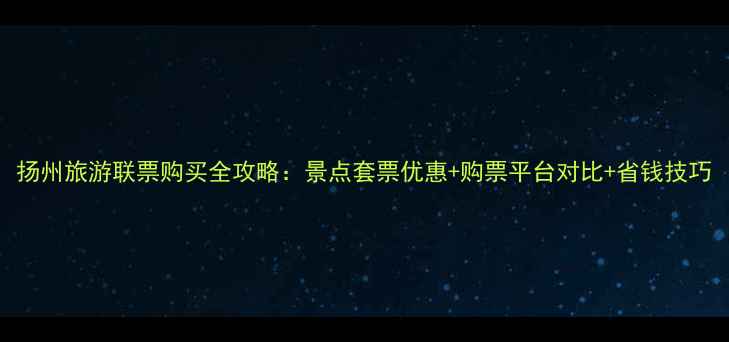 扬州旅游联票购买全攻略景点套票优惠购票平台对比省钱技巧