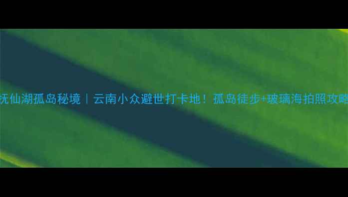 抚仙湖孤岛秘境云南小众避世打卡地孤岛徒步玻璃海拍照攻略