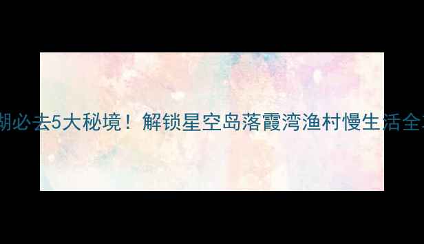 图片 抚仙湖必去5大秘境！解锁星空岛落霞湾渔村慢生活全攻略2